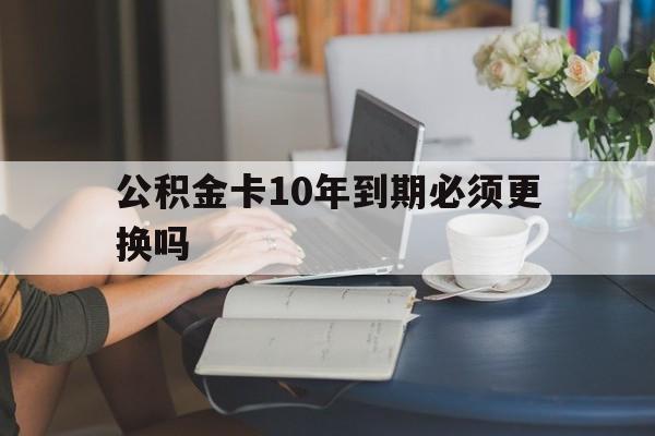 长兴最新公积金卡10年到期必须更换吗方法分析(最方便真实的长兴公积金卡几年不用会自动注销吗方法)