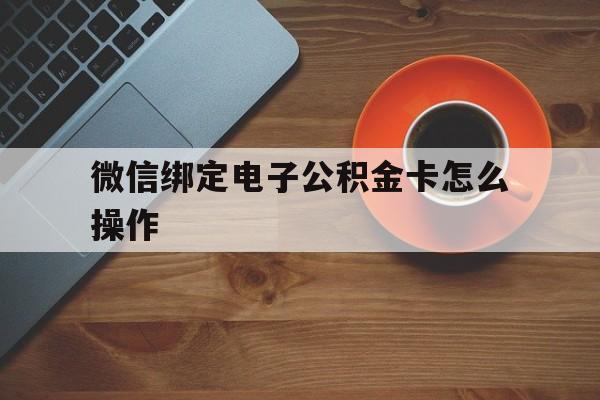 长兴最新微信绑定电子公积金卡怎么操作方法分析(最方便真实的长兴微信绑定电子公积金卡怎么操作的方法)