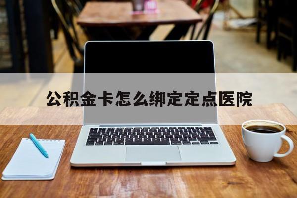 长兴最新公积金卡怎么绑定定点医院方法分析(最方便真实的长兴公积金怎么绑卡联名卡教程方法)