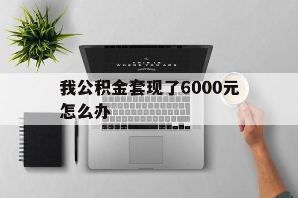 长兴最新我公积金套现了6000元怎么办方法分析(最方便真实的长兴住房公积金套取现金方法)