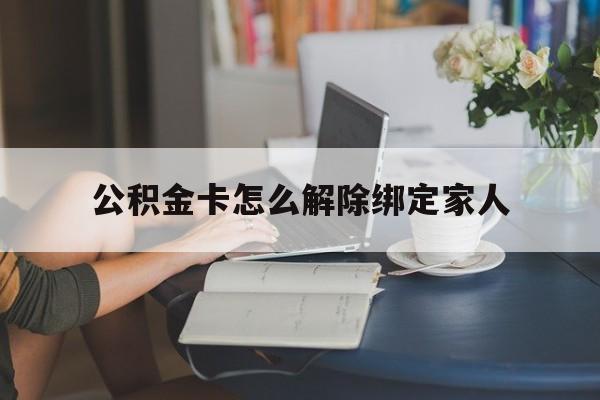 长兴最新公积金卡怎么解除绑定家人方法分析(最方便真实的长兴公积金卡怎么解除绑定家人的银行卡方法)